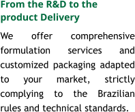 We offer comprehensive formulation services and customized packaging adapted to your market, strictly complying to the Brazilian rules and technical standards.