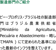 製造部門のご紹介  ビー・プロポリス・ブラジル社の製造部門はブラジル農業供給省(Minist�rio da Agricultura, Pecu�ria e Abastecimento - 略してMAPA ) にて定められた基準に沿った最新のインフラを整えています。