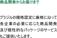 商品開発からお届けまで  ブラジルの規格認定に厳格に沿って各企業の必要に応じた商品開発及び個性的なパッケージのサービスもご提供いたします。