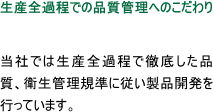 生産全過程での品質管理へのこだわり  当社では生産全過程で徹底した品質、衛生管理規準に従い製品開発を行っています。
